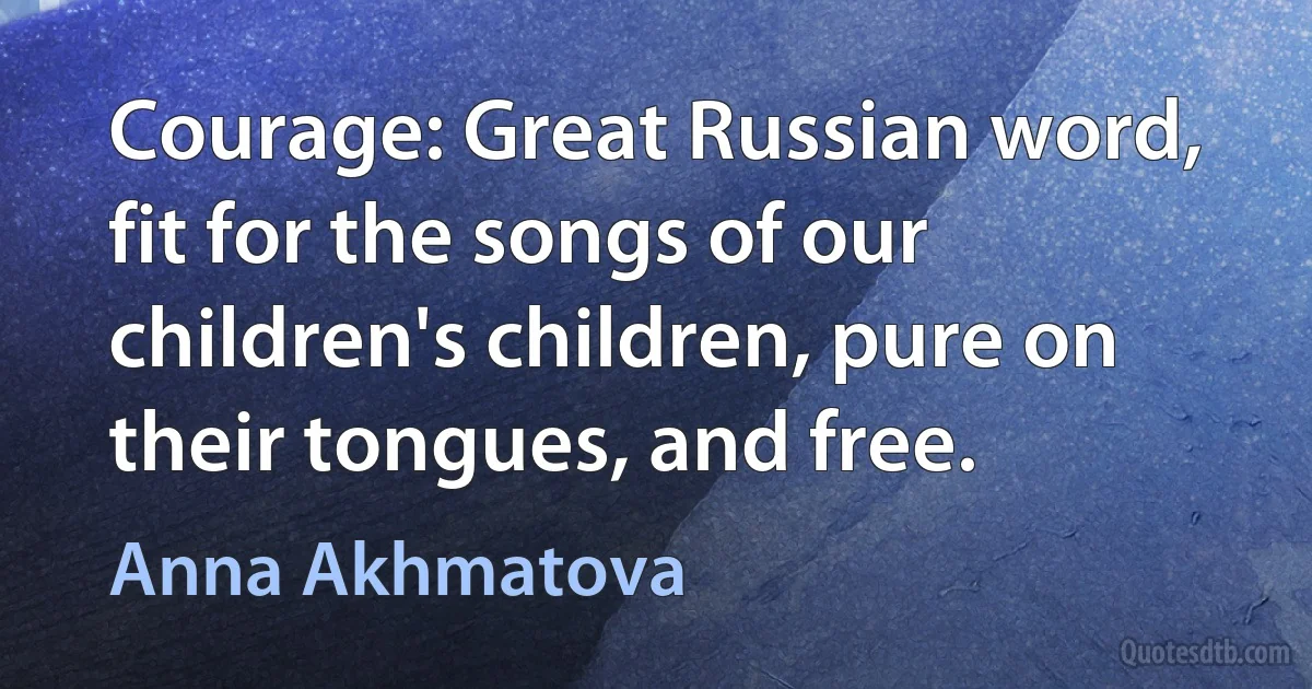 Courage: Great Russian word, fit for the songs of our children's children, pure on their tongues, and free. (Anna Akhmatova)