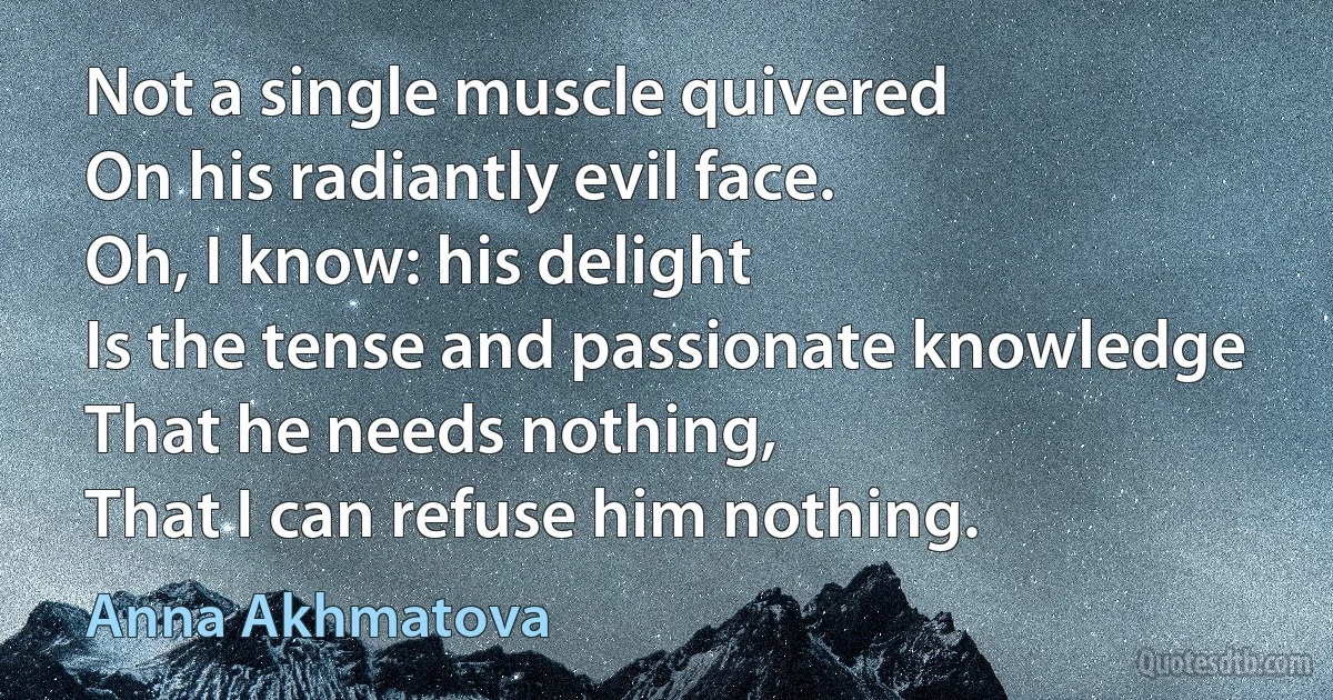 Not a single muscle quivered
On his radiantly evil face.
Oh, I know: his delight
Is the tense and passionate knowledge
That he needs nothing,
That I can refuse him nothing. (Anna Akhmatova)