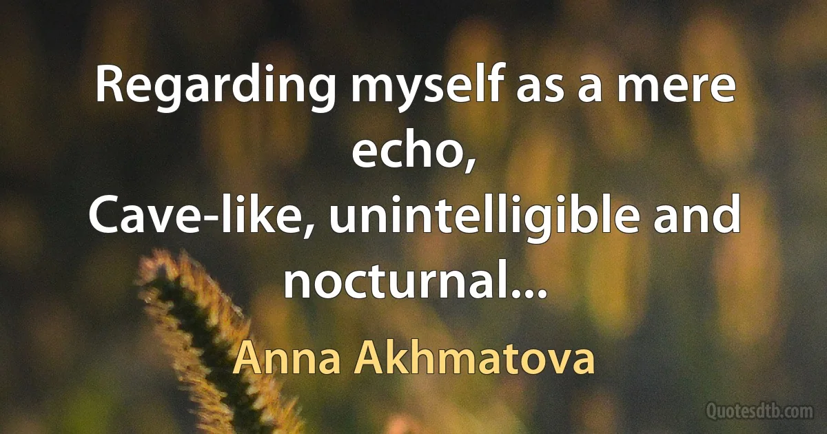 Regarding myself as a mere echo,
Cave-like, unintelligible and nocturnal... (Anna Akhmatova)