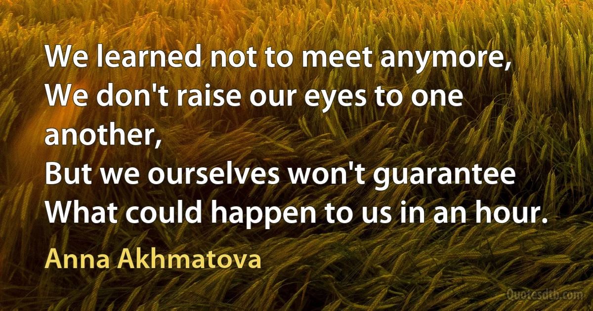 We learned not to meet anymore,
We don't raise our eyes to one another,
But we ourselves won't guarantee
What could happen to us in an hour. (Anna Akhmatova)