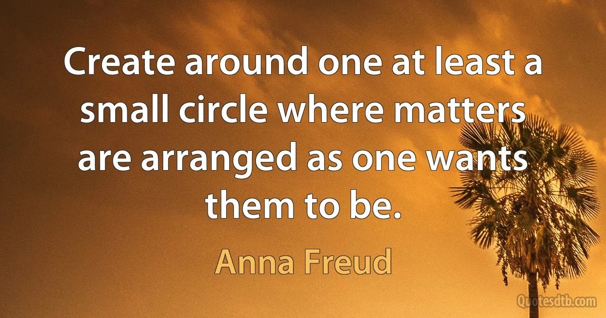 Create around one at least a small circle where matters are arranged as one wants them to be. (Anna Freud)