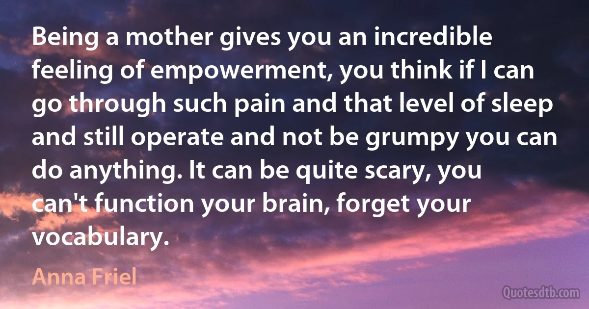 Being a mother gives you an incredible feeling of empowerment, you think if I can go through such pain and that level of sleep and still operate and not be grumpy you can do anything. It can be quite scary, you can't function your brain, forget your vocabulary. (Anna Friel)