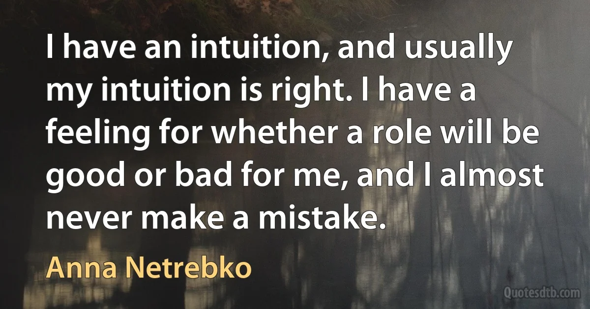 I have an intuition, and usually my intuition is right. I have a feeling for whether a role will be good or bad for me, and I almost never make a mistake. (Anna Netrebko)