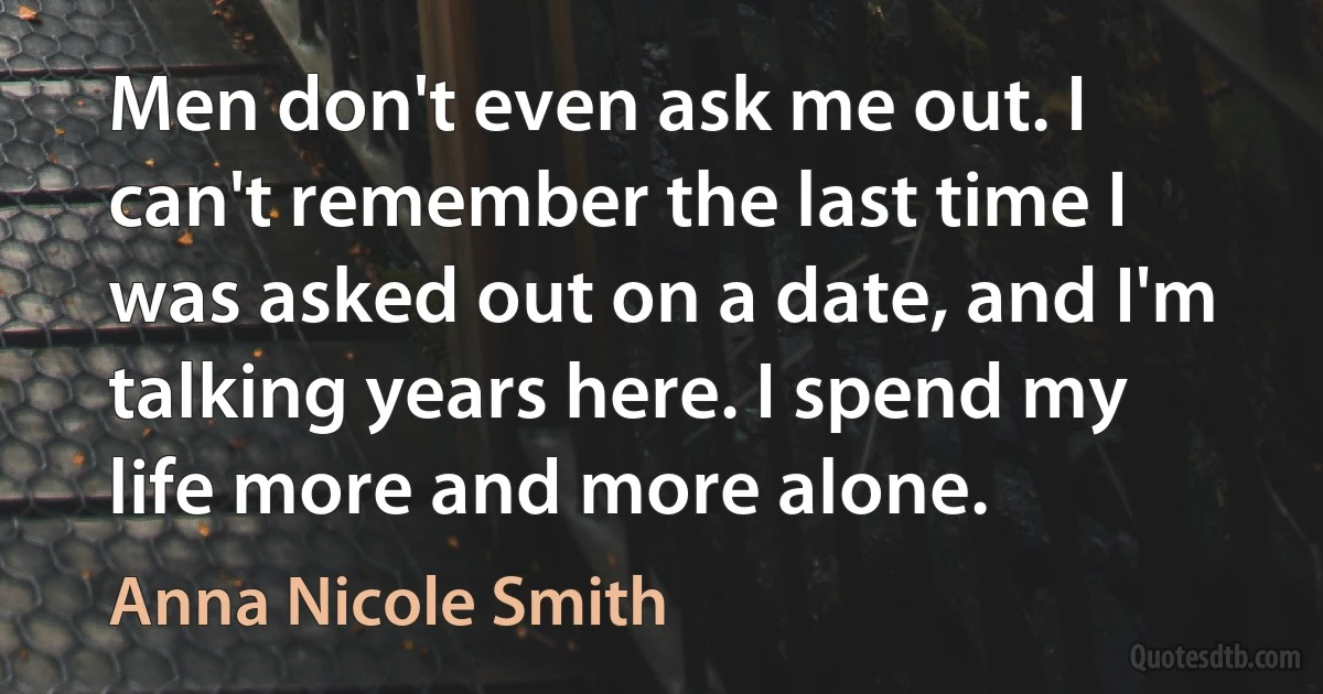 Men don't even ask me out. I can't remember the last time I was asked out on a date, and I'm talking years here. I spend my life more and more alone. (Anna Nicole Smith)