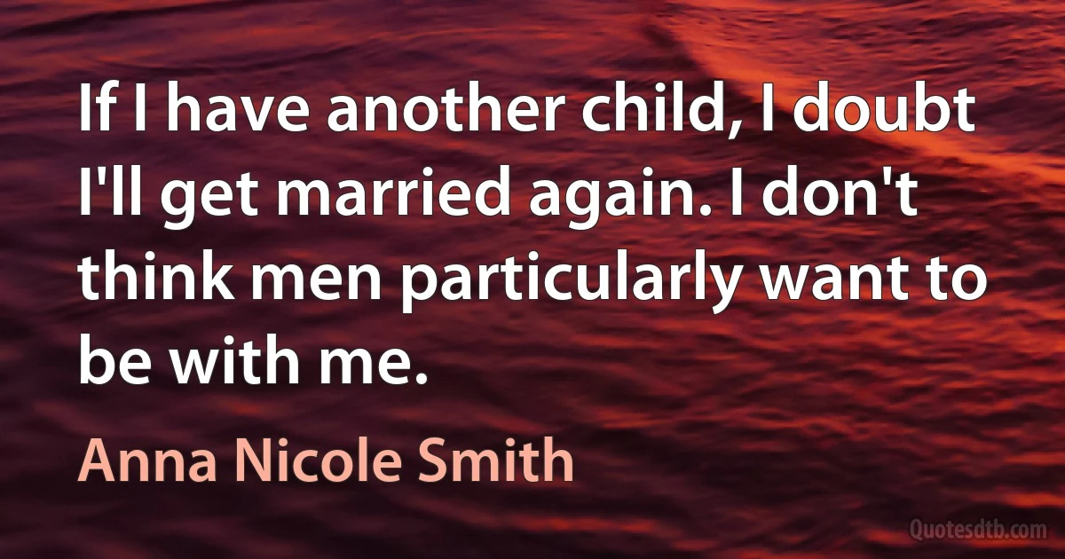 If I have another child, I doubt I'll get married again. I don't think men particularly want to be with me. (Anna Nicole Smith)