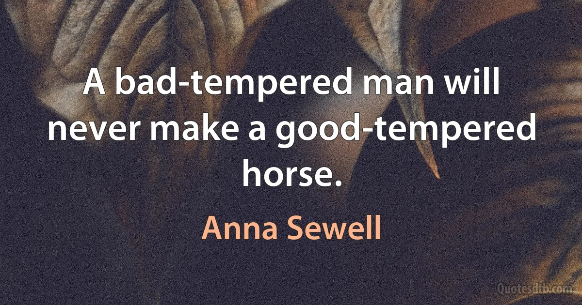 A bad-tempered man will never make a good-tempered horse. (Anna Sewell)