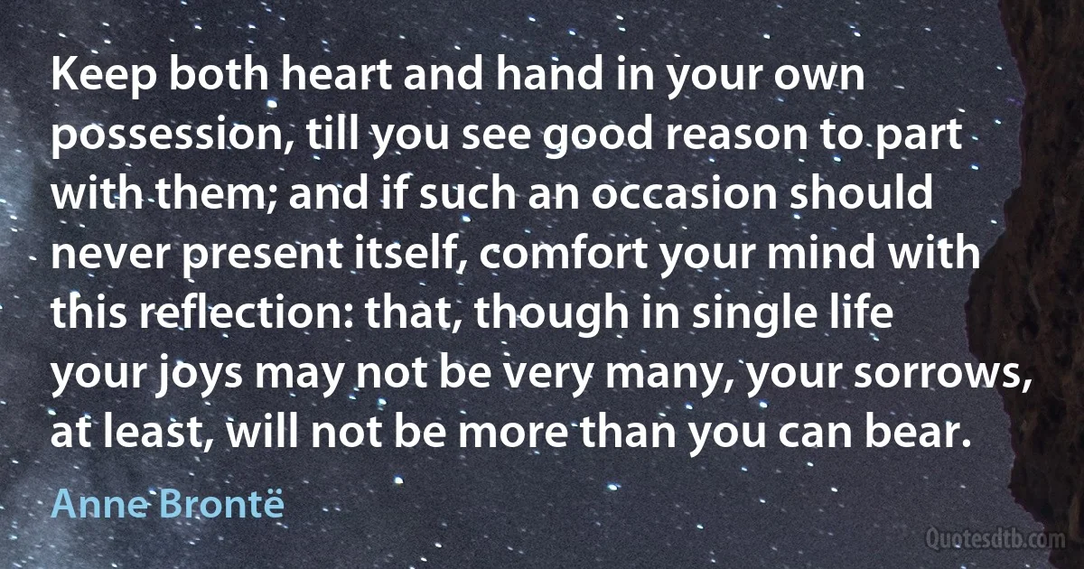 Keep both heart and hand in your own possession, till you see good reason to part with them; and if such an occasion should never present itself, comfort your mind with this reflection: that, though in single life your joys may not be very many, your sorrows, at least, will not be more than you can bear. (Anne Brontë)