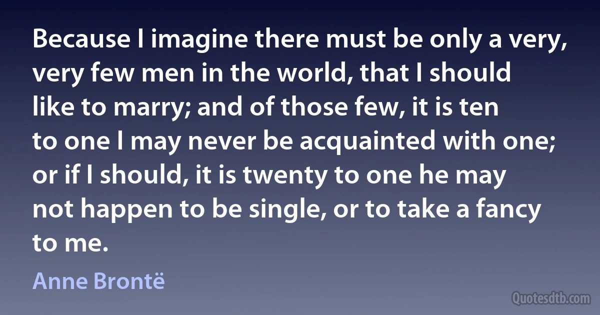 Because I imagine there must be only a very, very few men in the world, that I should like to marry; and of those few, it is ten to one I may never be acquainted with one; or if I should, it is twenty to one he may not happen to be single, or to take a fancy to me. (Anne Brontë)