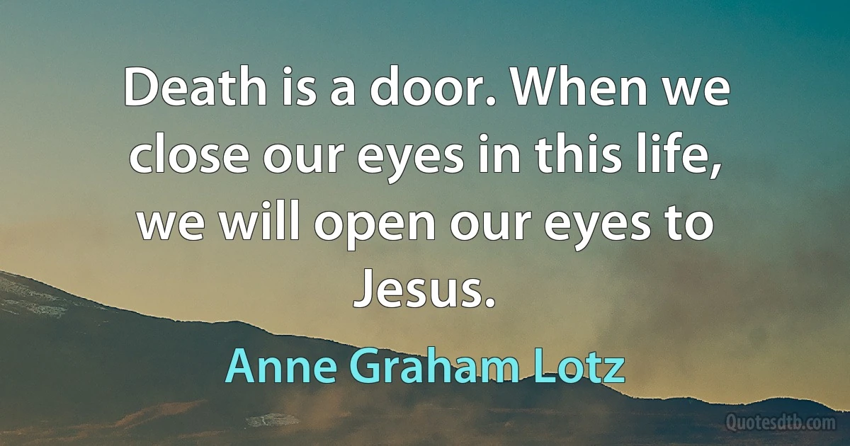 Death is a door. When we close our eyes in this life, we will open our eyes to Jesus. (Anne Graham Lotz)