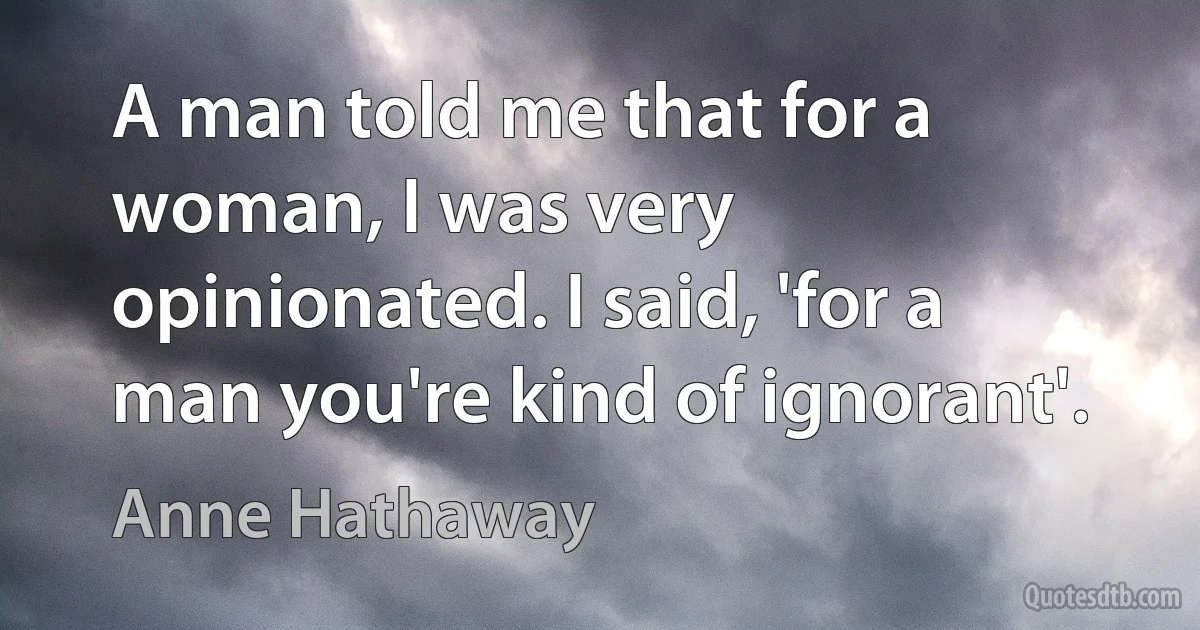 A man told me that for a woman, I was very opinionated. I said, 'for a man you're kind of ignorant'. (Anne Hathaway)