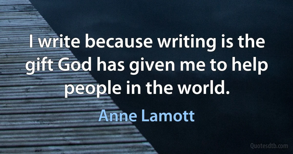 I write because writing is the gift God has given me to help people in the world. (Anne Lamott)