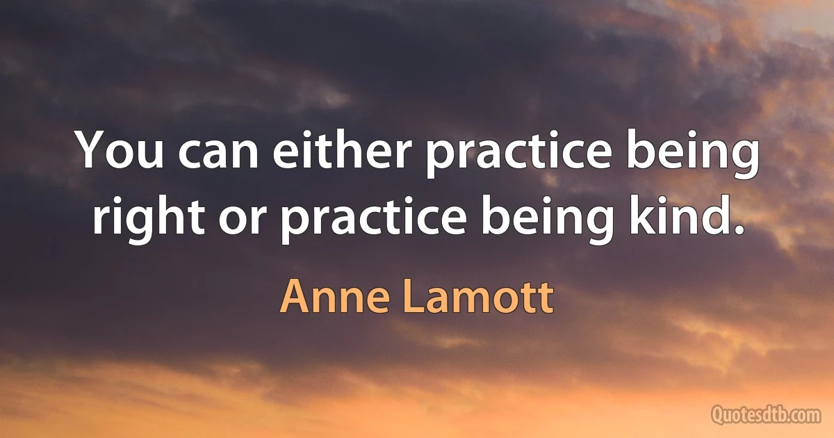 You can either practice being right or practice being kind. (Anne Lamott)