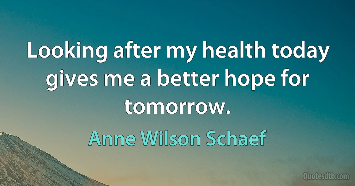 Looking after my health today gives me a better hope for tomorrow. (Anne Wilson Schaef)