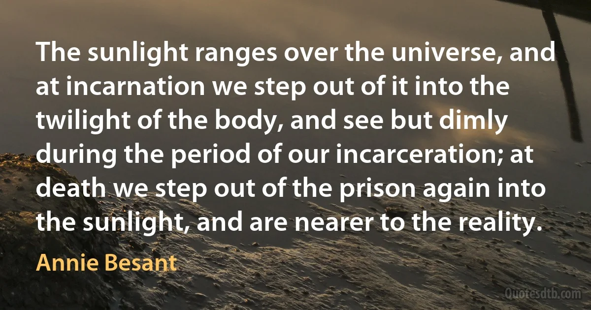 The sunlight ranges over the universe, and at incarnation we step out of it into the twilight of the body, and see but dimly during the period of our incarceration; at death we step out of the prison again into the sunlight, and are nearer to the reality. (Annie Besant)