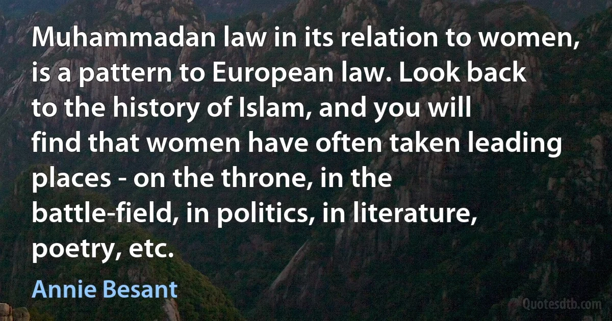 Muhammadan law in its relation to women, is a pattern to European law. Look back to the history of Islam, and you will find that women have often taken leading places - on the throne, in the battle-field, in politics, in literature, poetry, etc. (Annie Besant)