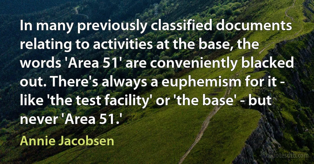 In many previously classified documents relating to activities at the base, the words 'Area 51' are conveniently blacked out. There's always a euphemism for it - like 'the test facility' or 'the base' - but never 'Area 51.' (Annie Jacobsen)