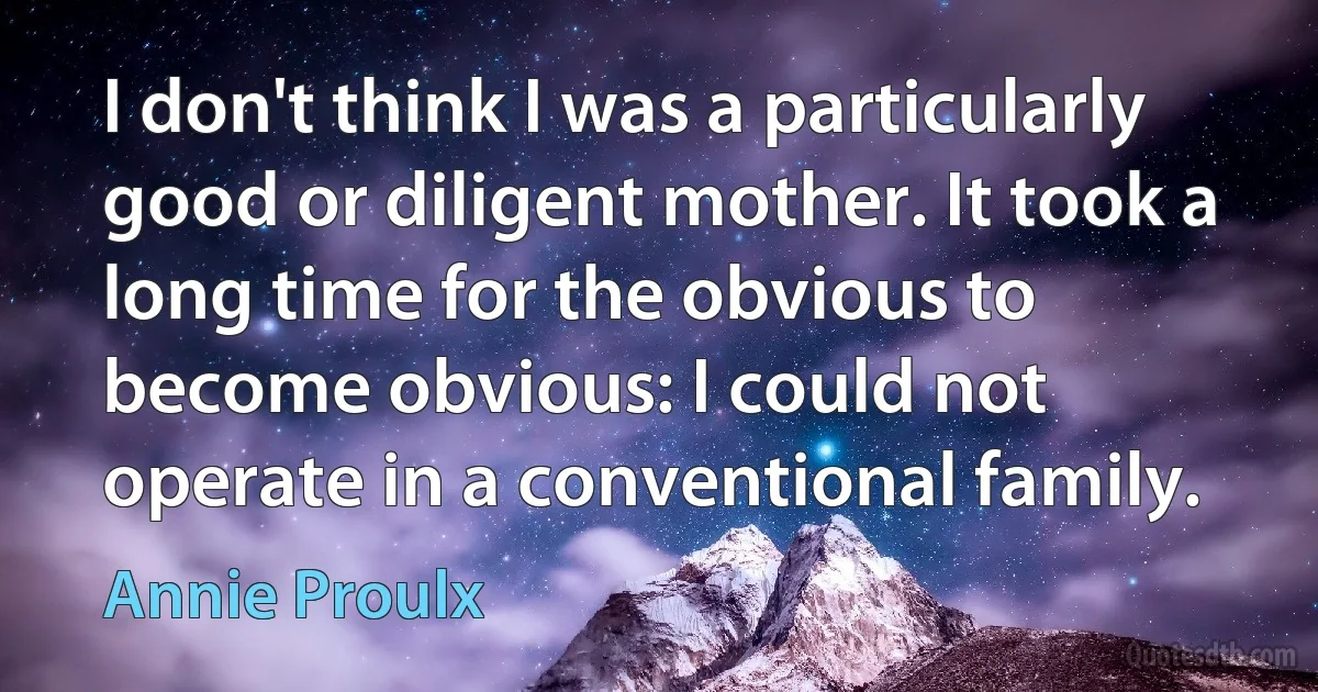 I don't think I was a particularly good or diligent mother. It took a long time for the obvious to become obvious: I could not operate in a conventional family. (Annie Proulx)