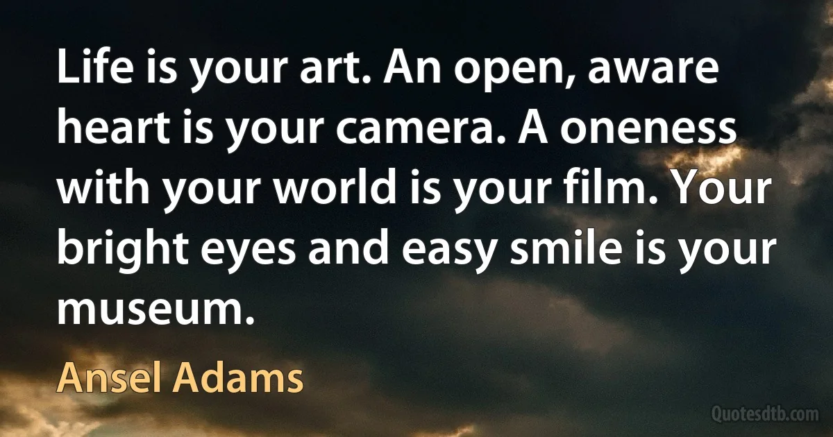 Life is your art. An open, aware heart is your camera. A oneness with your world is your film. Your bright eyes and easy smile is your museum. (Ansel Adams)