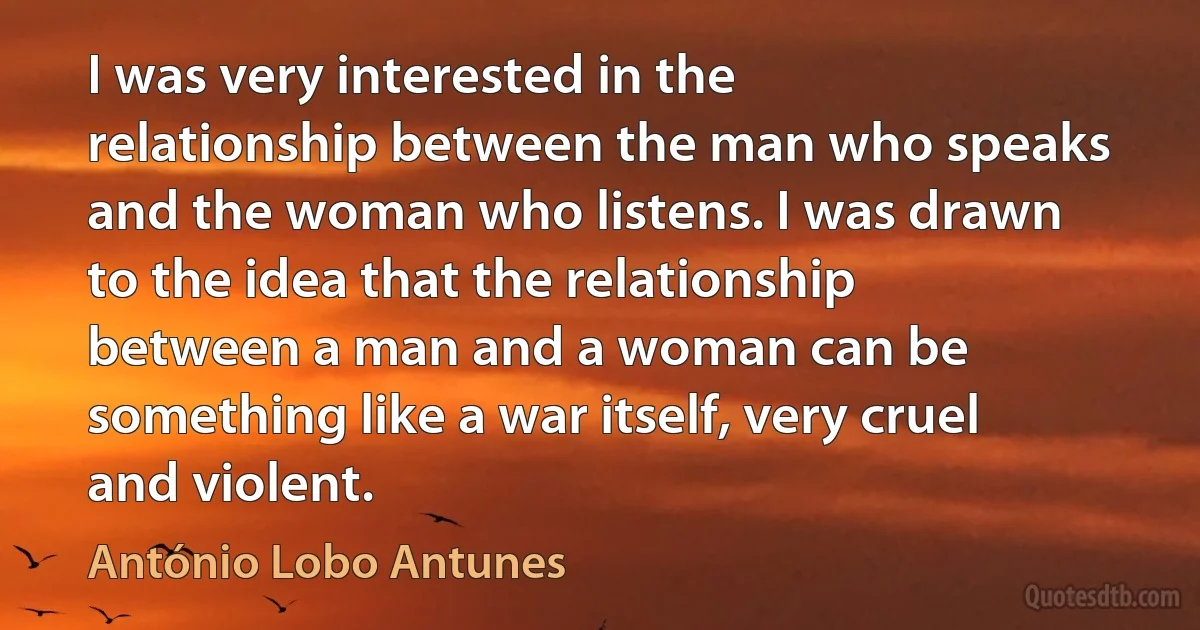 I was very interested in the relationship between the man who speaks and the woman who listens. I was drawn to the idea that the relationship between a man and a woman can be something like a war itself, very cruel and violent. (António Lobo Antunes)