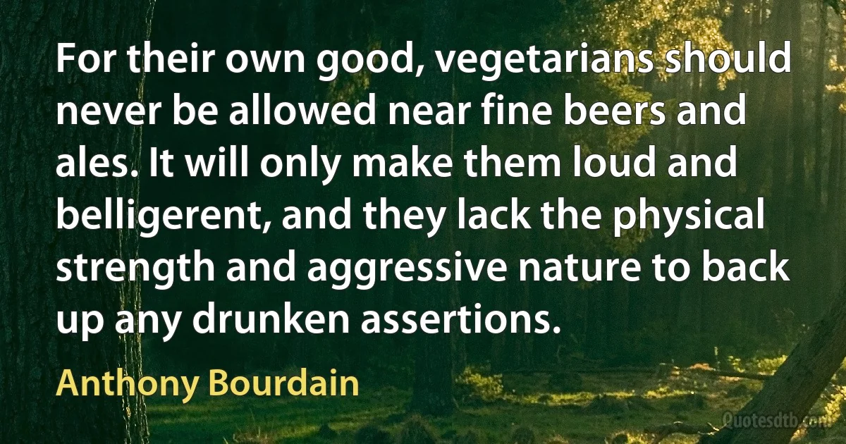 For their own good, vegetarians should never be allowed near fine beers and ales. It will only make them loud and belligerent, and they lack the physical strength and aggressive nature to back up any drunken assertions. (Anthony Bourdain)