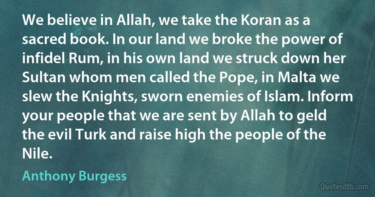 We believe in Allah, we take the Koran as a sacred book. In our land we broke the power of infidel Rum, in his own land we struck down her Sultan whom men called the Pope, in Malta we slew the Knights, sworn enemies of Islam. Inform your people that we are sent by Allah to geld the evil Turk and raise high the people of the Nile. (Anthony Burgess)