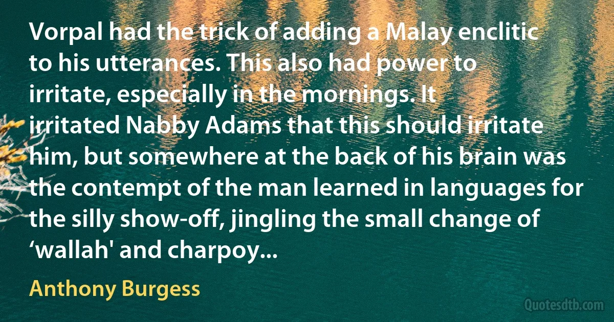 Vorpal had the trick of adding a Malay enclitic to his utterances. This also had power to irritate, especially in the mornings. It irritated Nabby Adams that this should irritate him, but somewhere at the back of his brain was the contempt of the man learned in languages for the silly show-off, jingling the small change of ‘wallah' and charpoy... (Anthony Burgess)