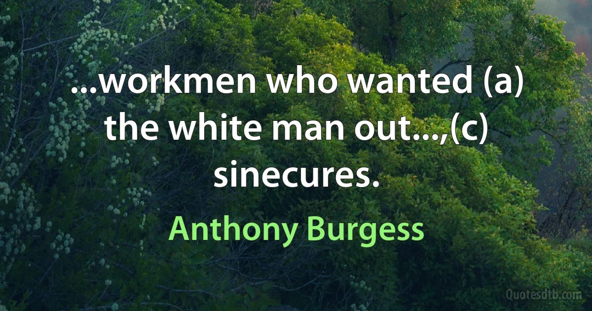 ...workmen who wanted (a) the white man out...,(c) sinecures. (Anthony Burgess)