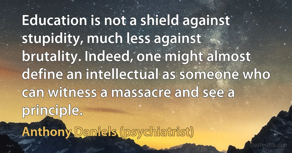 Education is not a shield against stupidity, much less against brutality. Indeed, one might almost define an intellectual as someone who can witness a massacre and see a principle. (Anthony Daniels (psychiatrist))