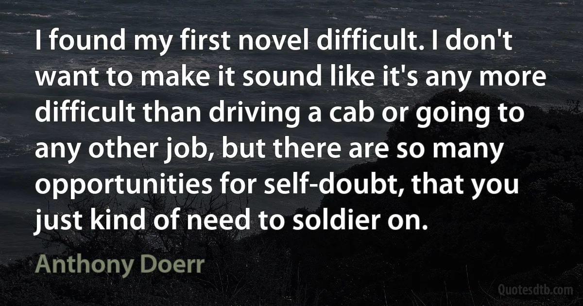 I found my first novel difficult. I don't want to make it sound like it's any more difficult than driving a cab or going to any other job, but there are so many opportunities for self-doubt, that you just kind of need to soldier on. (Anthony Doerr)