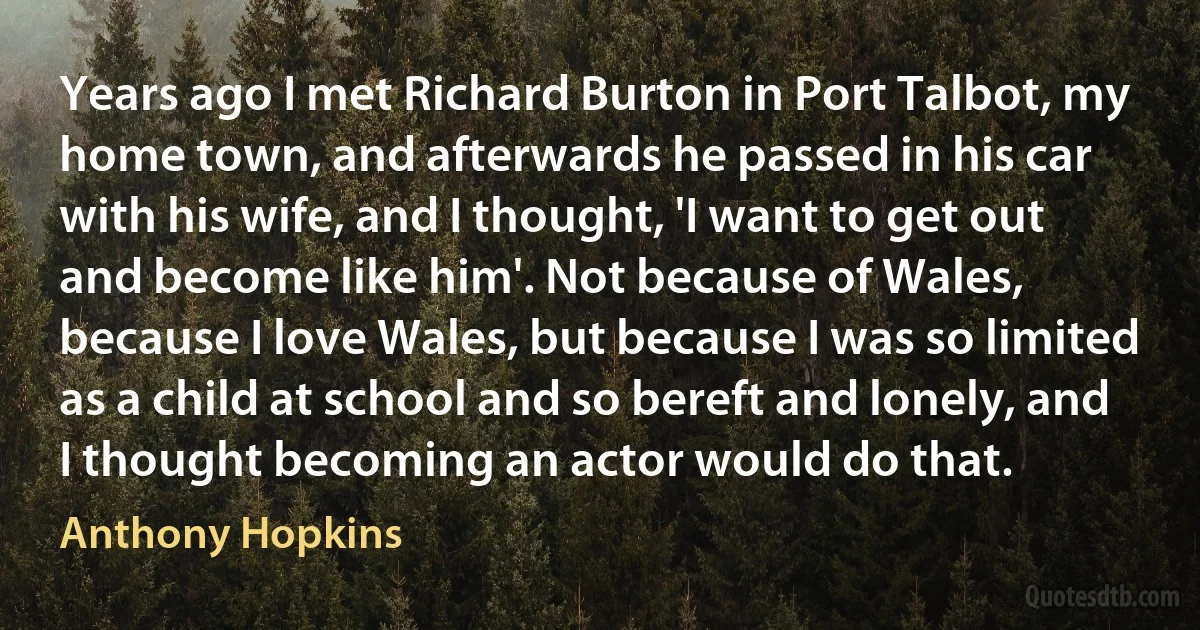 Years ago I met Richard Burton in Port Talbot, my home town, and afterwards he passed in his car with his wife, and I thought, 'I want to get out and become like him'. Not because of Wales, because I love Wales, but because I was so limited as a child at school and so bereft and lonely, and I thought becoming an actor would do that. (Anthony Hopkins)