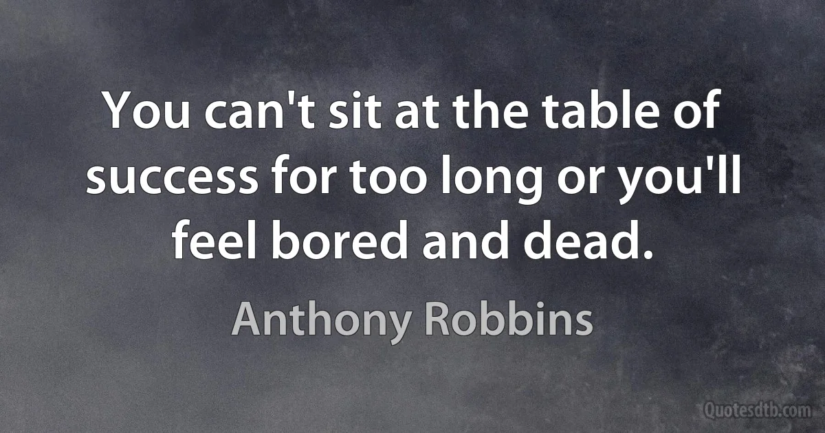 You can't sit at the table of success for too long or you'll feel bored and dead. (Anthony Robbins)