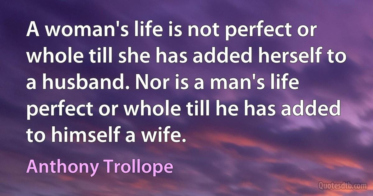 A woman's life is not perfect or whole till she has added herself to a husband. Nor is a man's life perfect or whole till he has added to himself a wife. (Anthony Trollope)