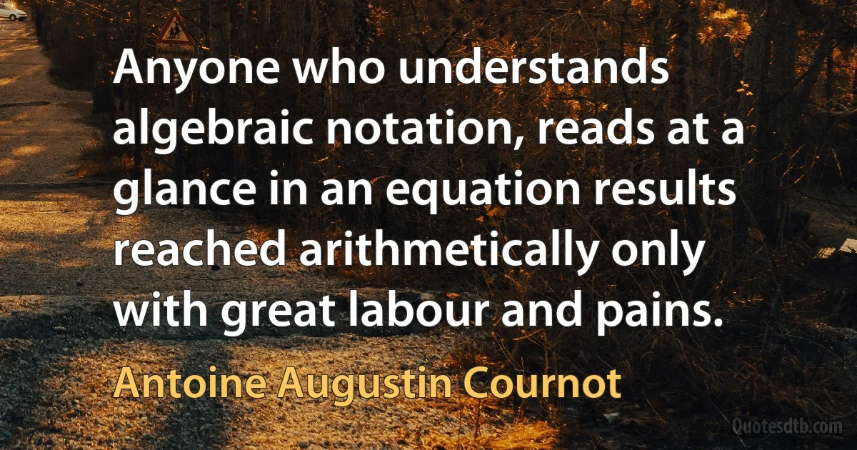 Anyone who understands algebraic notation, reads at a glance in an equation results reached arithmetically only with great labour and pains. (Antoine Augustin Cournot)