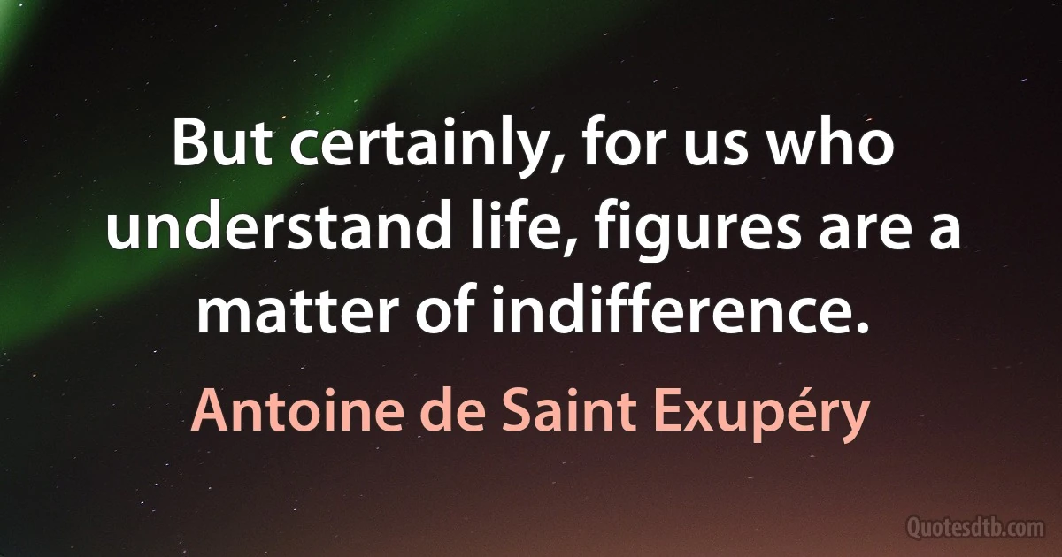 But certainly, for us who understand life, figures are a matter of indifference. (Antoine de Saint Exupéry)