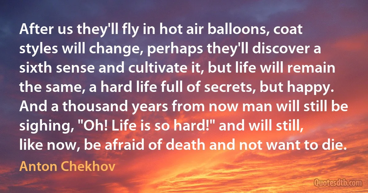 After us they'll fly in hot air balloons, coat styles will change, perhaps they'll discover a sixth sense and cultivate it, but life will remain the same, a hard life full of secrets, but happy. And a thousand years from now man will still be sighing, "Oh! Life is so hard!" and will still, like now, be afraid of death and not want to die. (Anton Chekhov)