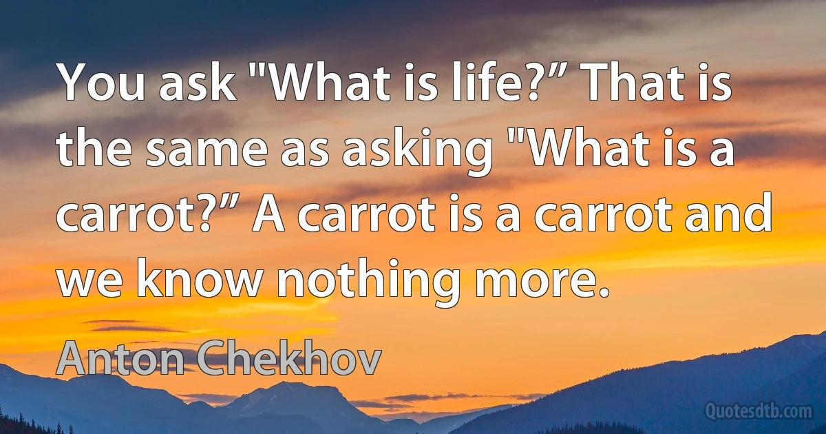 You ask "What is life?” That is the same as asking "What is a carrot?” A carrot is a carrot and we know nothing more. (Anton Chekhov)