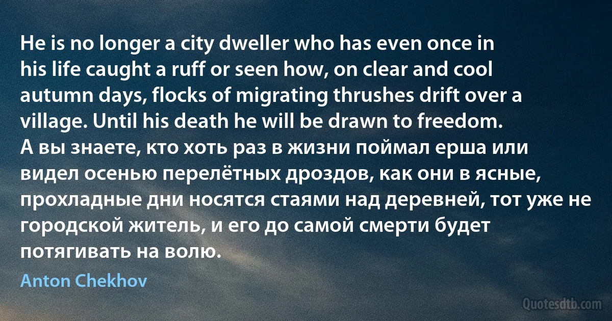 He is no longer a city dweller who has even once in his life caught a ruff or seen how, on clear and cool autumn days, flocks of migrating thrushes drift over a village. Until his death he will be drawn to freedom.
А вы знаете, кто хоть раз в жизни поймал ерша или видел осенью перелётных дроздов, как они в ясные, прохладные дни носятся стаями над деревней, тот уже не городской житель, и его до самой смерти будет потягивать на волю. (Anton Chekhov)