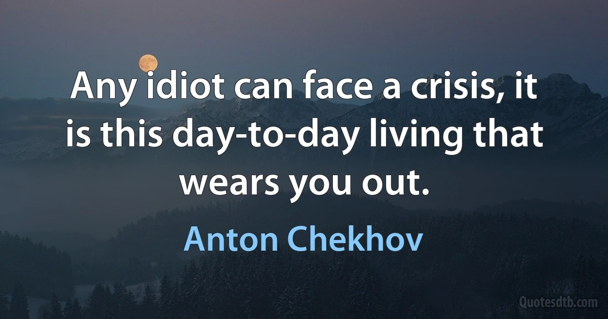 Any idiot can face a crisis, it is this day-to-day living that wears you out. (Anton Chekhov)