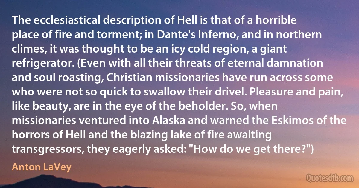 The ecclesiastical description of Hell is that of a horrible place of fire and torment; in Dante's Inferno, and in northern climes, it was thought to be an icy cold region, a giant refrigerator. (Even with all their threats of eternal damnation and soul roasting, Christian missionaries have run across some who were not so quick to swallow their drivel. Pleasure and pain, like beauty, are in the eye of the beholder. So, when missionaries ventured into Alaska and warned the Eskimos of the horrors of Hell and the blazing lake of fire awaiting transgressors, they eagerly asked: "How do we get there?") (Anton LaVey)