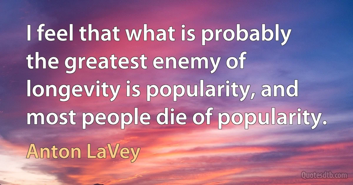 I feel that what is probably the greatest enemy of longevity is popularity, and most people die of popularity. (Anton LaVey)