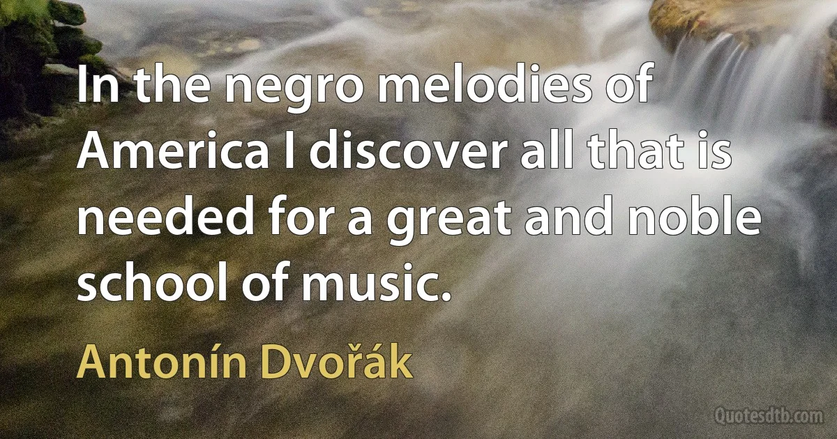 In the negro melodies of America I discover all that is needed for a great and noble school of music. (Antonín Dvořák)