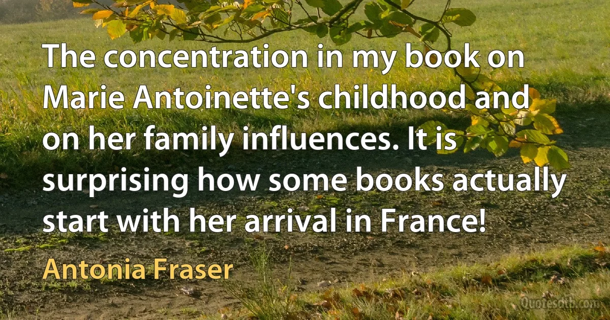 The concentration in my book on Marie Antoinette's childhood and on her family influences. It is surprising how some books actually start with her arrival in France! (Antonia Fraser)