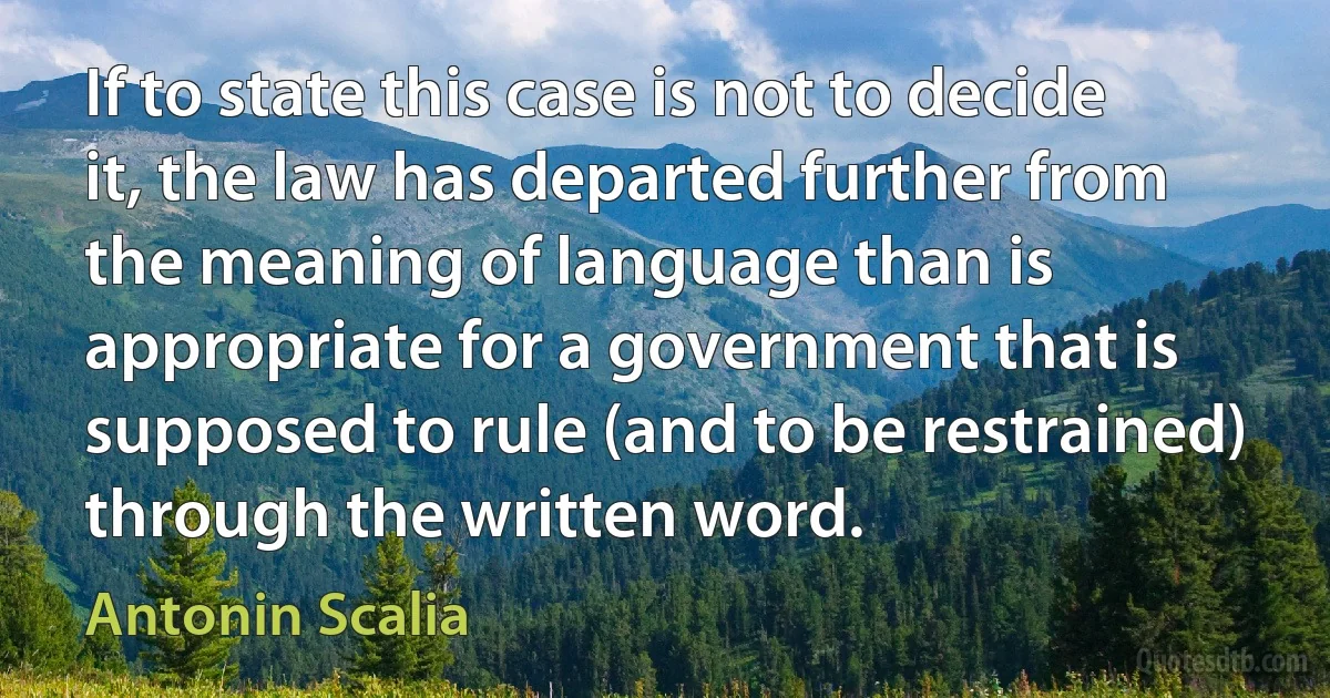 If to state this case is not to decide it, the law has departed further from the meaning of language than is appropriate for a government that is supposed to rule (and to be restrained) through the written word. (Antonin Scalia)