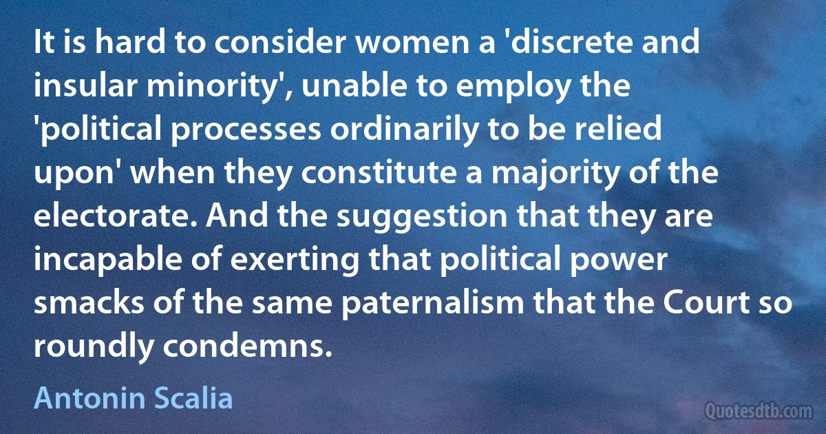 It is hard to consider women a 'discrete and insular minority', unable to employ the 'political processes ordinarily to be relied upon' when they constitute a majority of the electorate. And the suggestion that they are incapable of exerting that political power smacks of the same paternalism that the Court so roundly condemns. (Antonin Scalia)