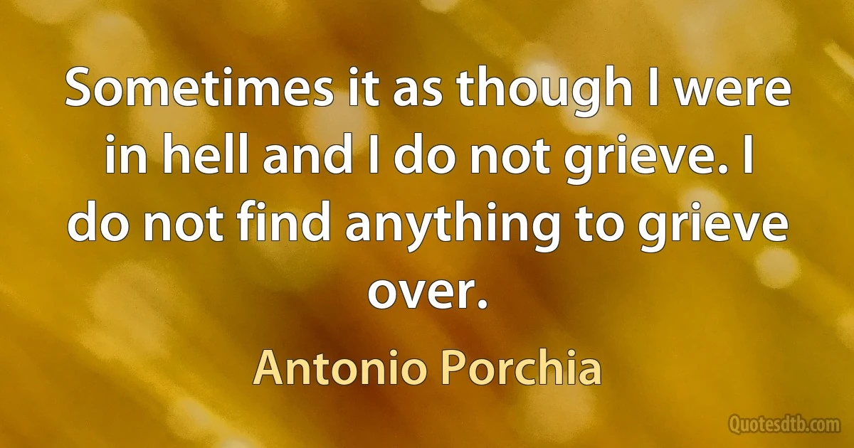 Sometimes it as though I were in hell and I do not grieve. I do not find anything to grieve over. (Antonio Porchia)