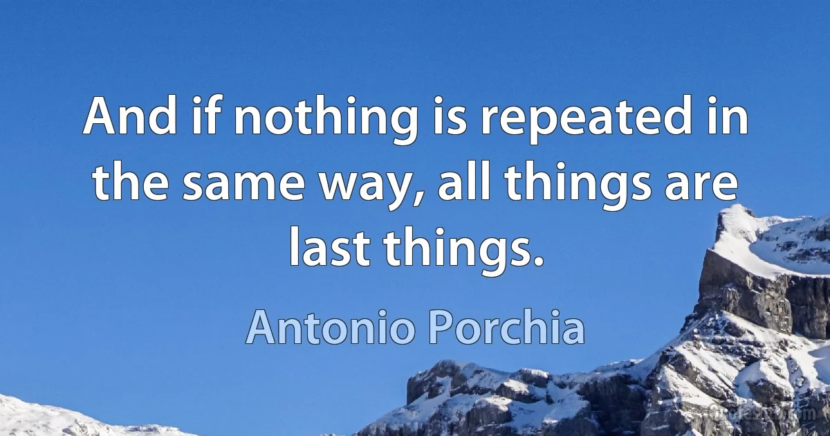 And if nothing is repeated in the same way, all things are last things. (Antonio Porchia)