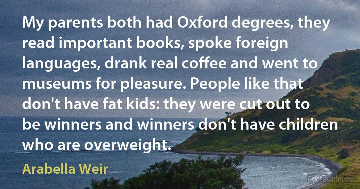 My parents both had Oxford degrees, they read important books, spoke foreign languages, drank real coffee and went to museums for pleasure. People like that don't have fat kids: they were cut out to be winners and winners don't have children who are overweight. (Arabella Weir)