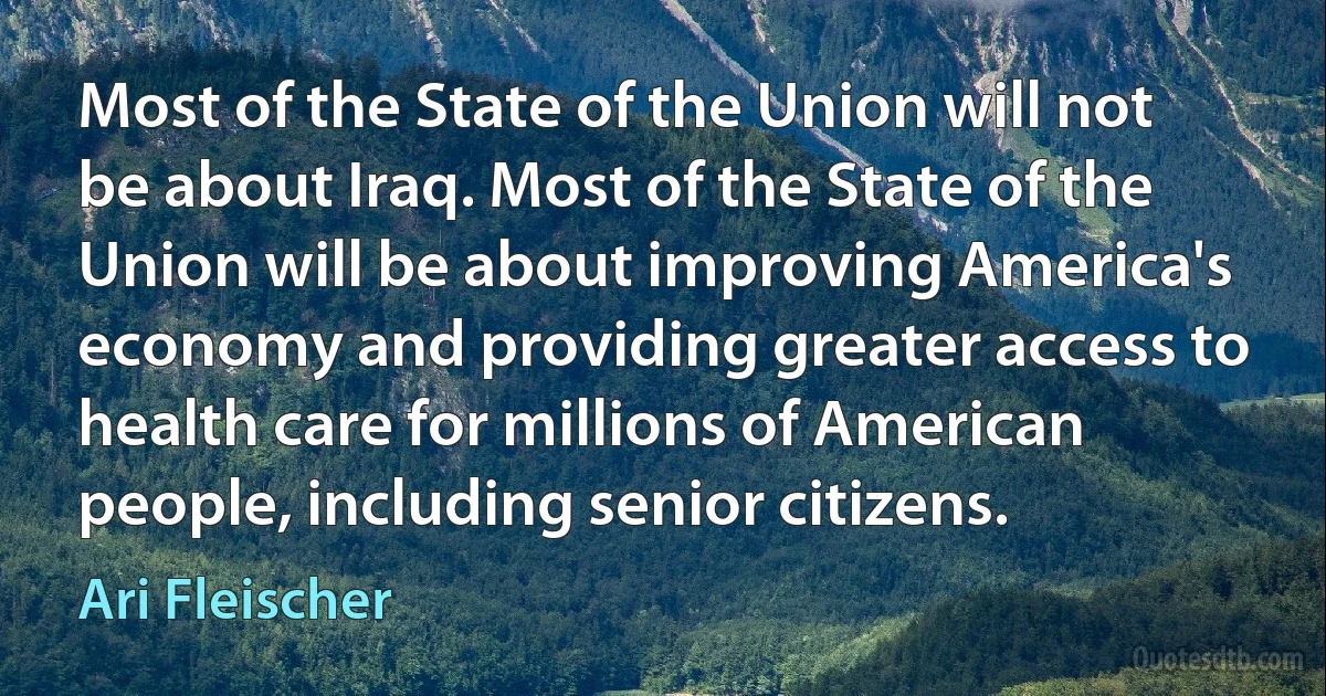 Most of the State of the Union will not be about Iraq. Most of the State of the Union will be about improving America's economy and providing greater access to health care for millions of American people, including senior citizens. (Ari Fleischer)