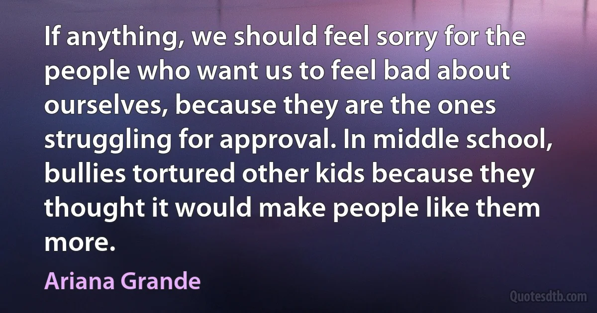 If anything, we should feel sorry for the people who want us to feel bad about ourselves, because they are the ones struggling for approval. In middle school, bullies tortured other kids because they thought it would make people like them more. (Ariana Grande)