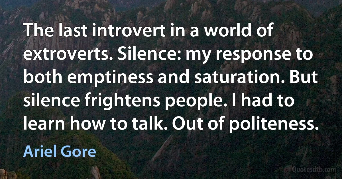 The last introvert in a world of extroverts. Silence: my response to both emptiness and saturation. But silence frightens people. I had to learn how to talk. Out of politeness. (Ariel Gore)